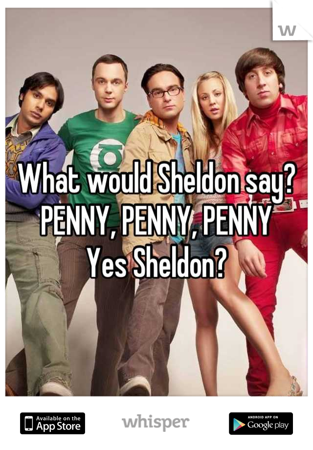 What would Sheldon say?
PENNY, PENNY, PENNY
Yes Sheldon?