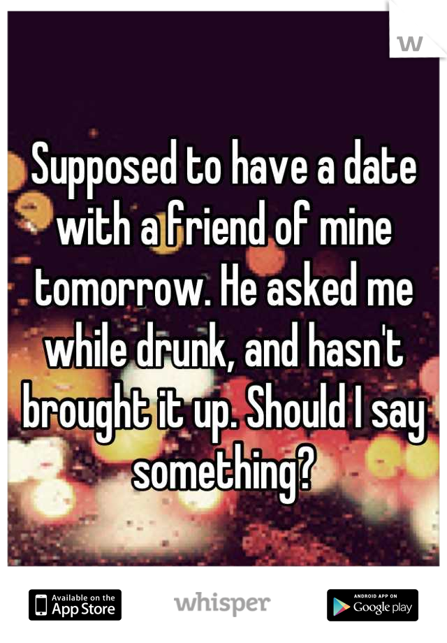 Supposed to have a date with a friend of mine tomorrow. He asked me while drunk, and hasn't brought it up. Should I say something?