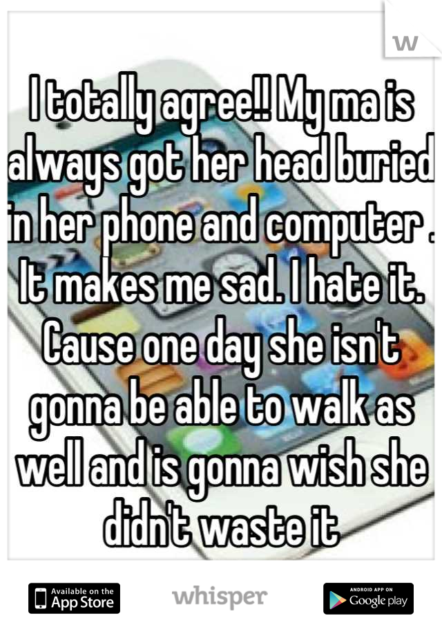 I totally agree!! My ma is always got her head buried in her phone and computer . It makes me sad. I hate it. Cause one day she isn't gonna be able to walk as well and is gonna wish she didn't waste it