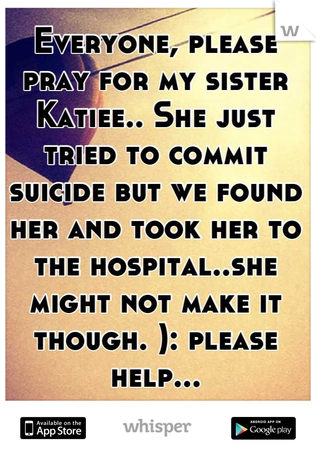 Everyone, please pray for my sister Katiee.. She just tried to commit suicide but we found her and took her to the hospital..she might not make it though. ): please help...
