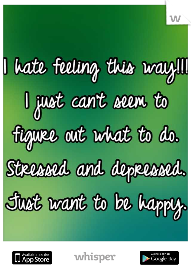 I hate feeling this way!!! I just can't seem to figure out what to do. Stressed and depressed. Just want to be happy. 
