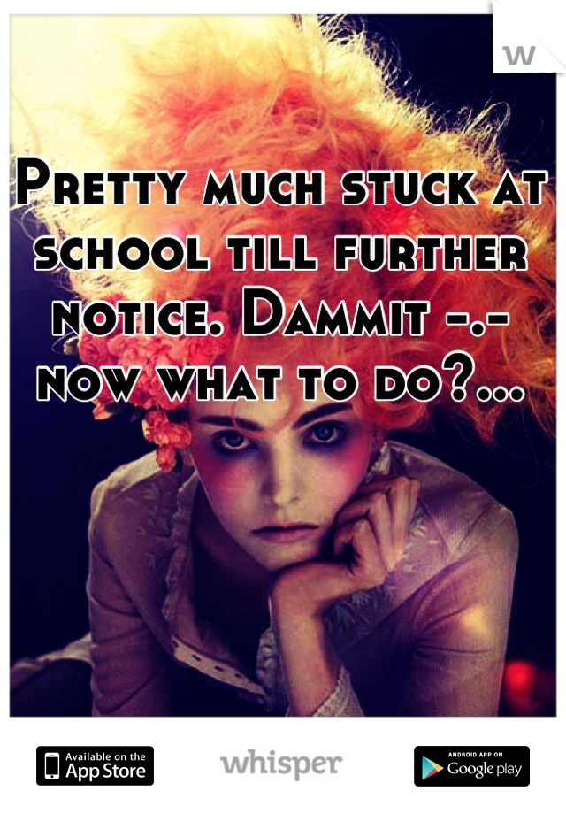 Pretty much stuck at school till further notice. Dammit -.- now what to do?...