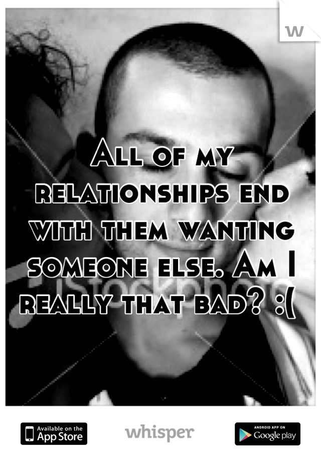 All of my relationships end with them wanting someone else. Am I really that bad? :( 