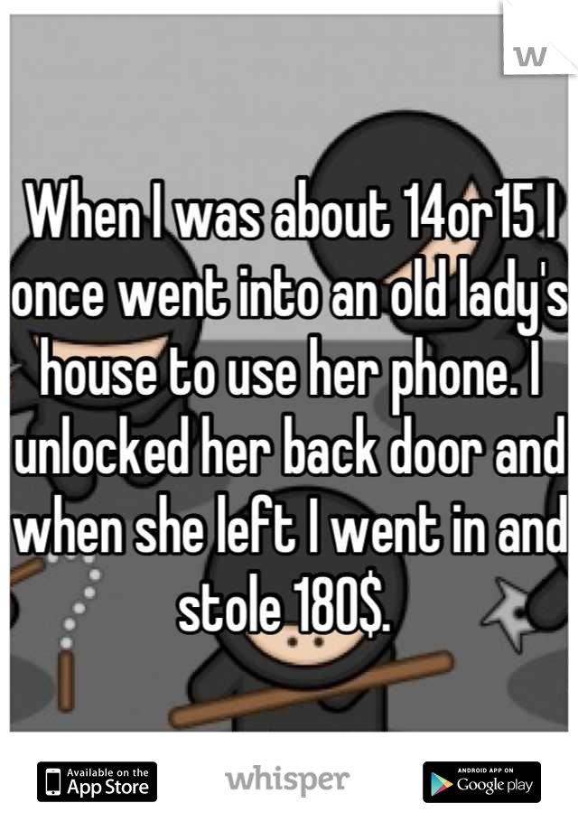When I was about 14or15 I once went into an old lady's house to use her phone. I unlocked her back door and when she left I went in and stole 180$. 