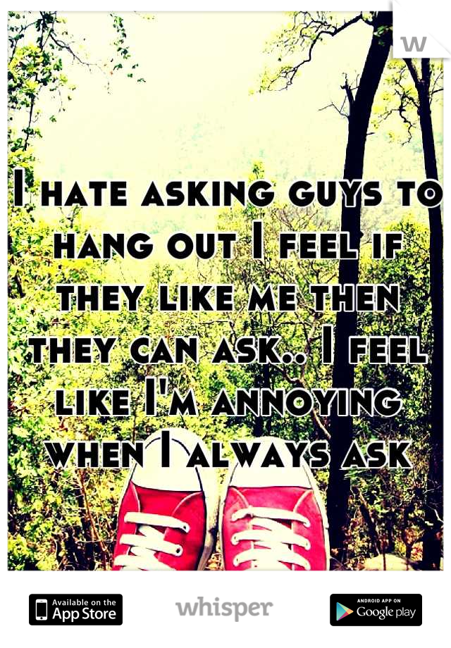 I hate asking guys to hang out I feel if they like me then they can ask.. I feel like I'm annoying when I always ask