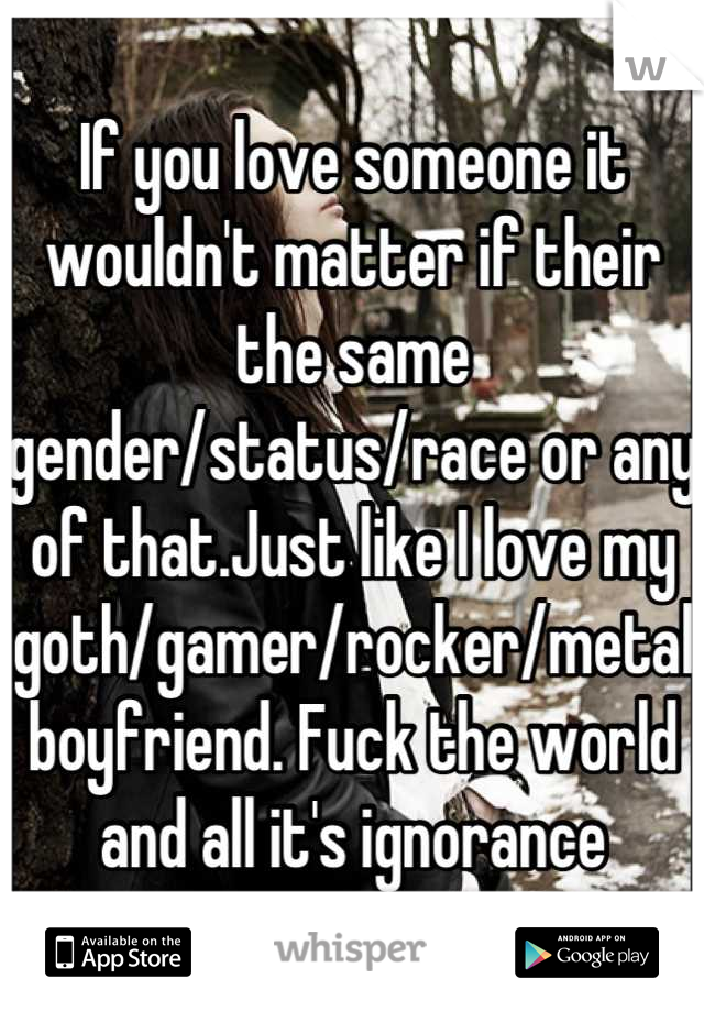 If you love someone it wouldn't matter if their the same  gender/status/race or any of that.Just like I love my goth/gamer/rocker/metal boyfriend. Fuck the world and all it's ignorance