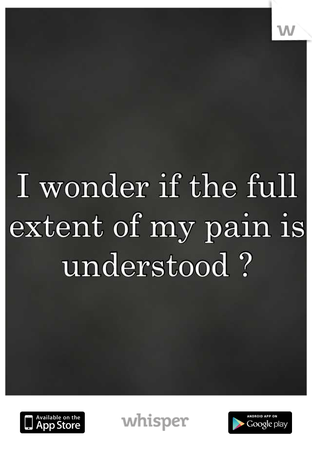 I wonder if the full extent of my pain is understood ?