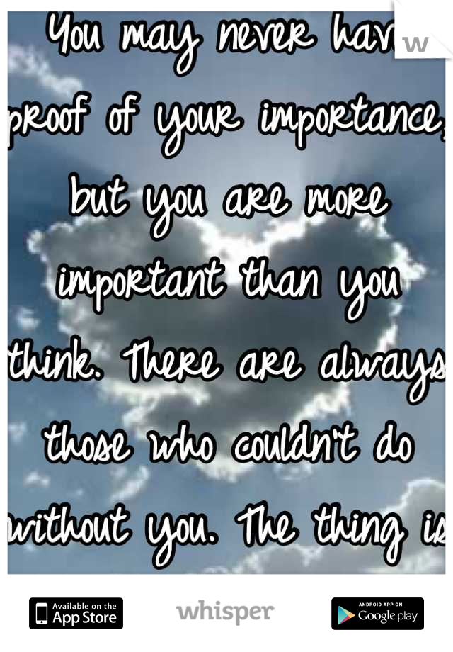 You may never have proof of your importance, but you are more important than you think. There are always those who couldn't do without you. The thing is you may never know.