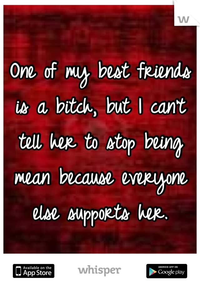 One of my best friends is a bitch, but I can't tell her to stop being mean because everyone else supports her.