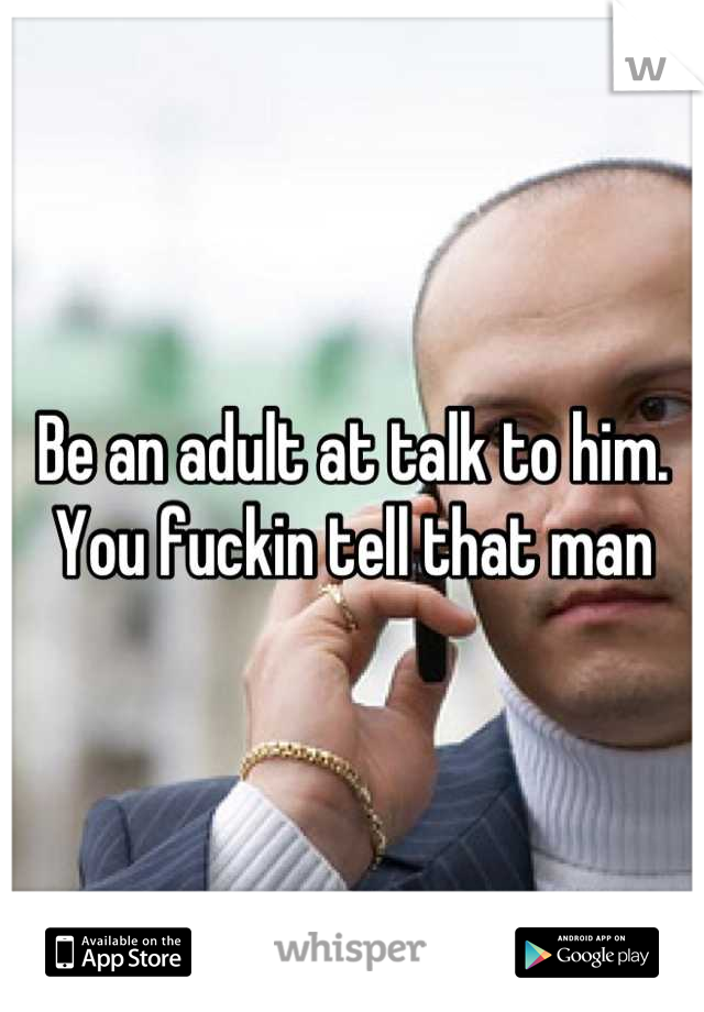 Be an adult at talk to him. You fuckin tell that man