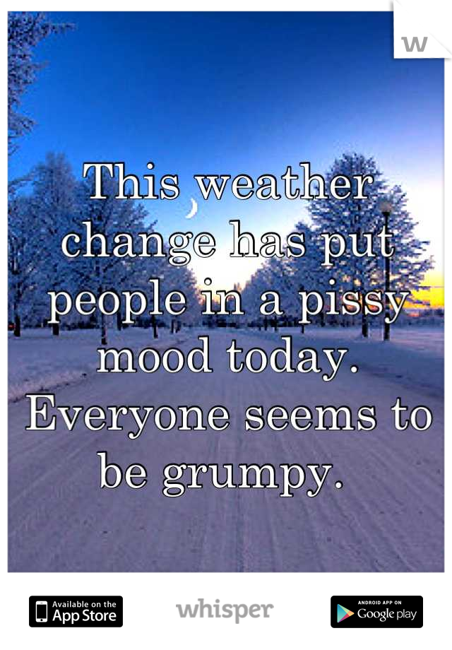 This weather change has put people in a pissy mood today. Everyone seems to be grumpy. 