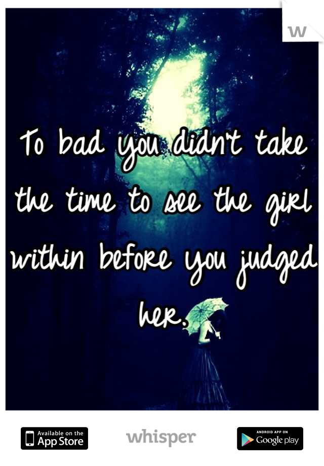 To bad you didn't take the time to see the girl within before you judged her.