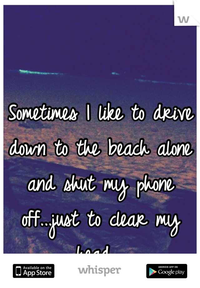 Sometimes I like to drive down to the beach alone and shut my phone off...just to clear my head. 