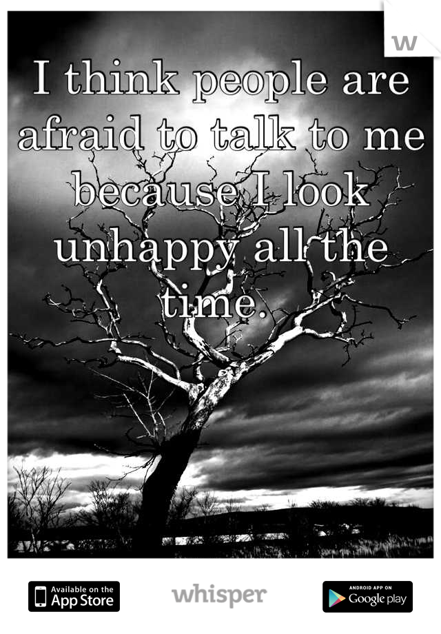 I think people are afraid to talk to me because I look unhappy all the time. 