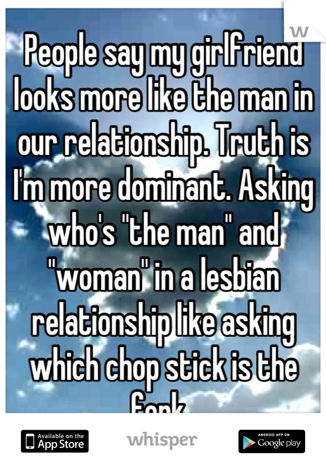 People say my girlfriend looks more like the man in our relationship. Truth is I'm more dominant. Asking who's "the man" and "woman" in a lesbian relationship like asking which chop stick is the fork..