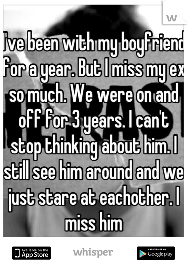 I've been with my boyfriend for a year. But I miss my ex so much. We were on and off for 3 years. I can't stop thinking about him. I still see him around and we just stare at eachother. I miss him