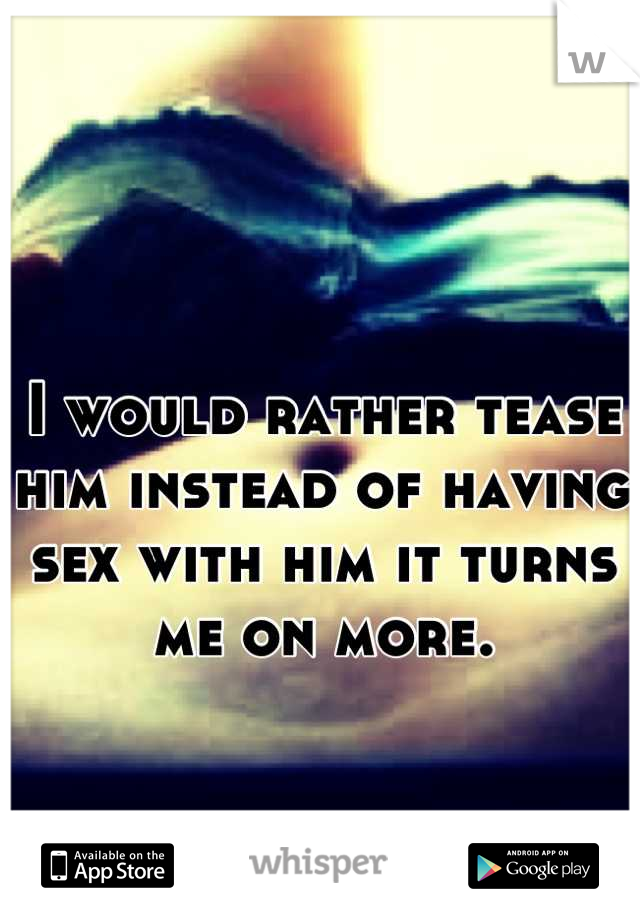 I would rather tease him instead of having sex with him it turns me on more.
