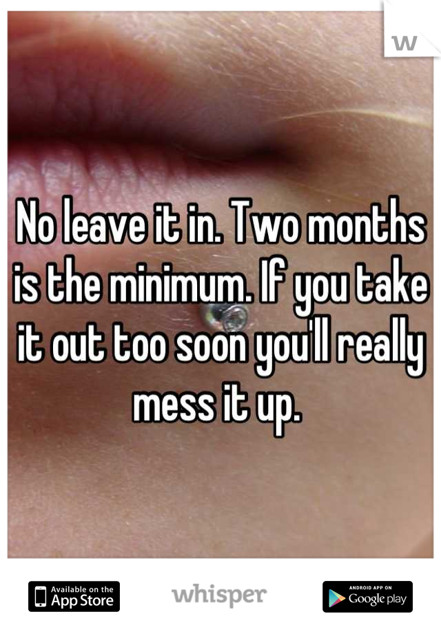 No leave it in. Two months is the minimum. If you take it out too soon you'll really mess it up. 