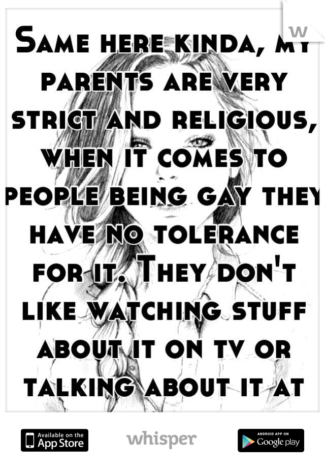 Same here kinda, my parents are very strict and religious, when it comes to people being gay they have no tolerance for it. They don't like watching stuff about it on tv or talking about it at all. 