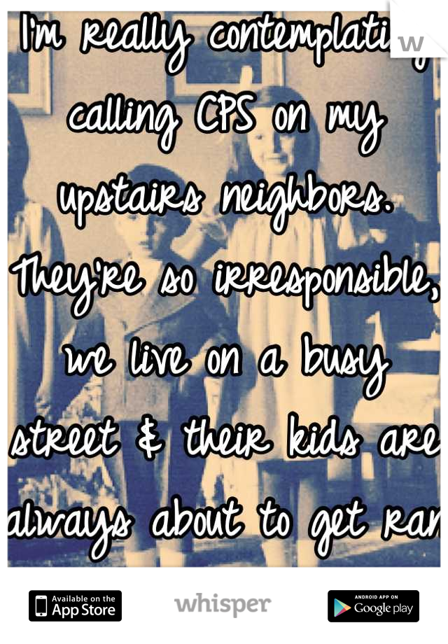 I'm really contemplating calling CPS on my upstairs neighbors. They're so irresponsible, we live on a busy street & their kids are always about to get ran over.  