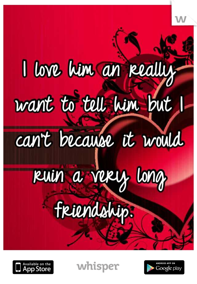 I love him an really want to tell him but I can't because it would ruin a very long friendship. 