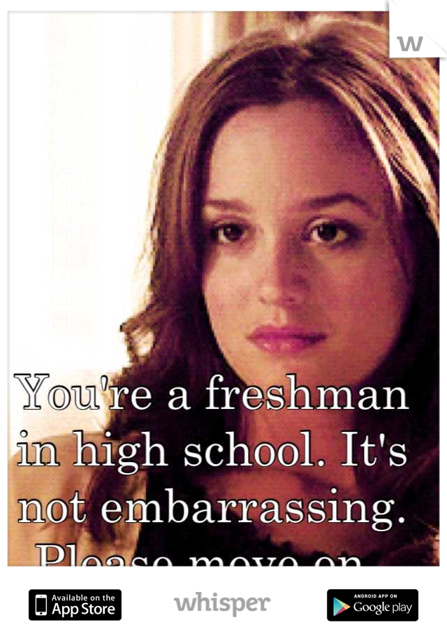You're a freshman in high school. It's not embarrassing. Please move on. 