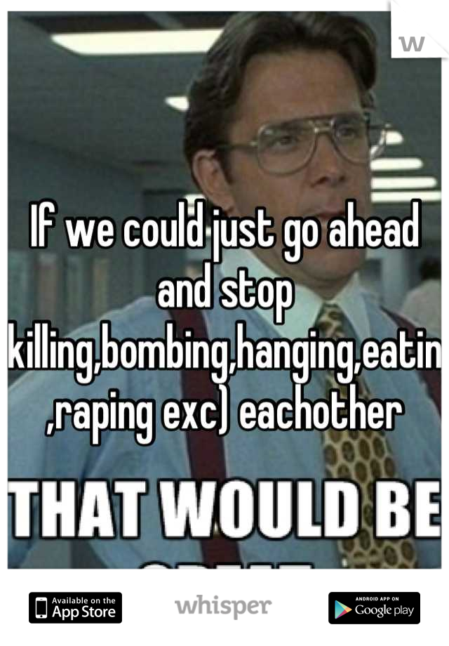If we could just go ahead and stop killing,bombing,hanging,eatin,raping exc) eachother