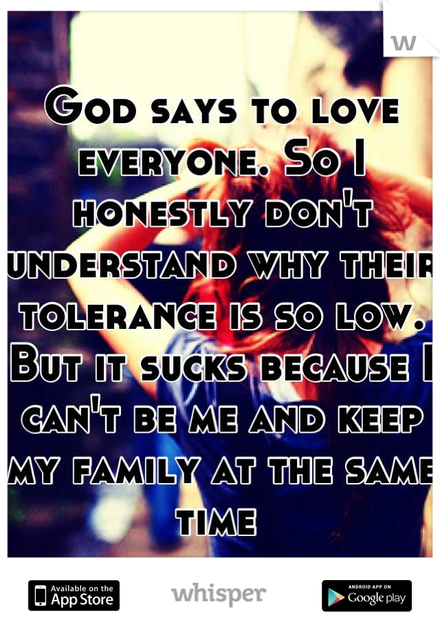 God says to love everyone. So I honestly don't understand why their tolerance is so low. But it sucks because I can't be me and keep my family at the same time 