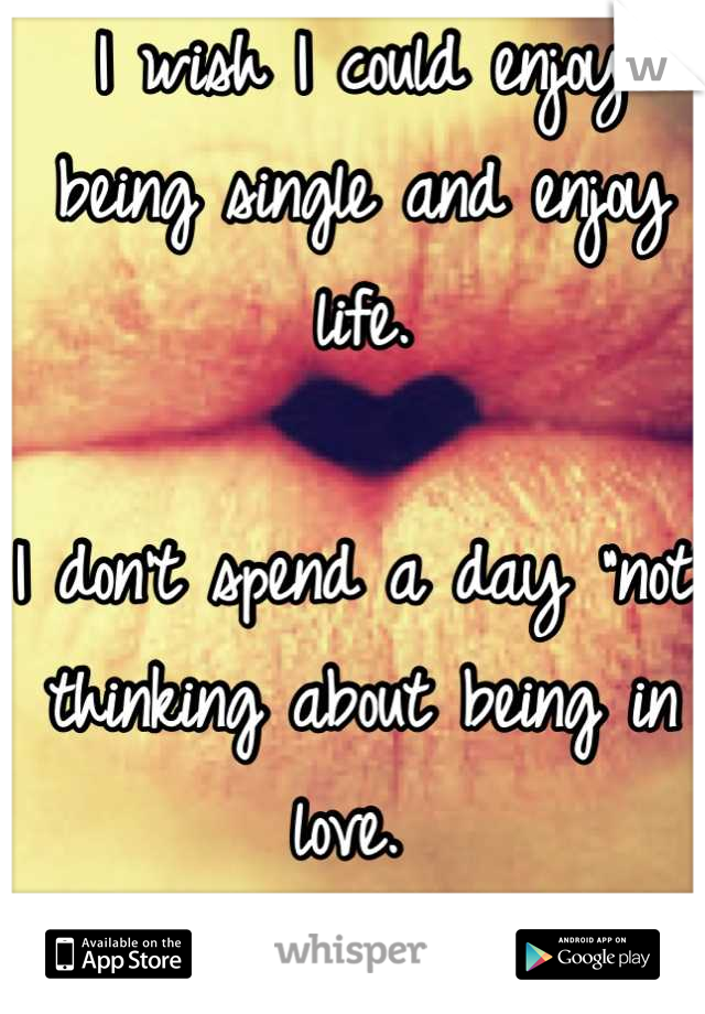 I wish I could enjoy being single and enjoy life. 

I don't spend a day "not" thinking about being in love. 