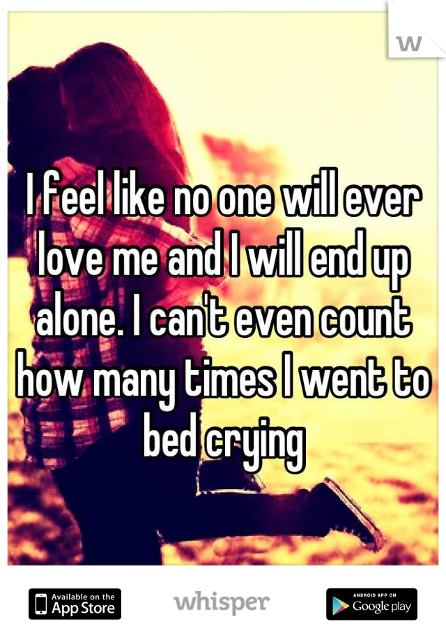 I feel like no one will ever love me and I will end up alone. I can't even count how many times I went to bed crying