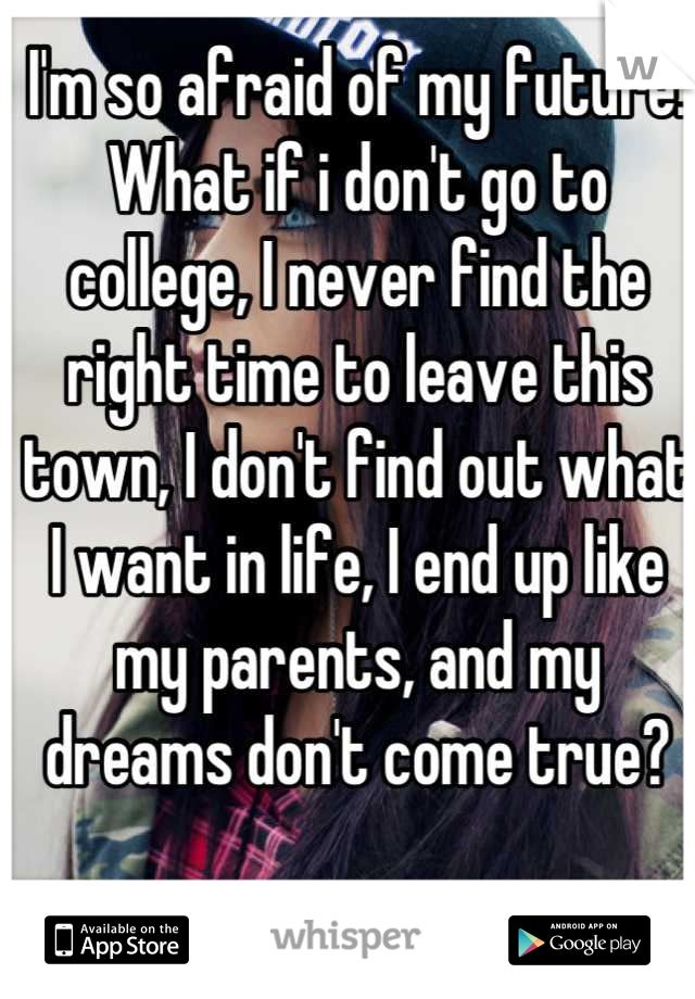 I'm so afraid of my future. What if i don't go to college, I never find the right time to leave this town, I don't find out what I want in life, I end up like my parents, and my dreams don't come true?