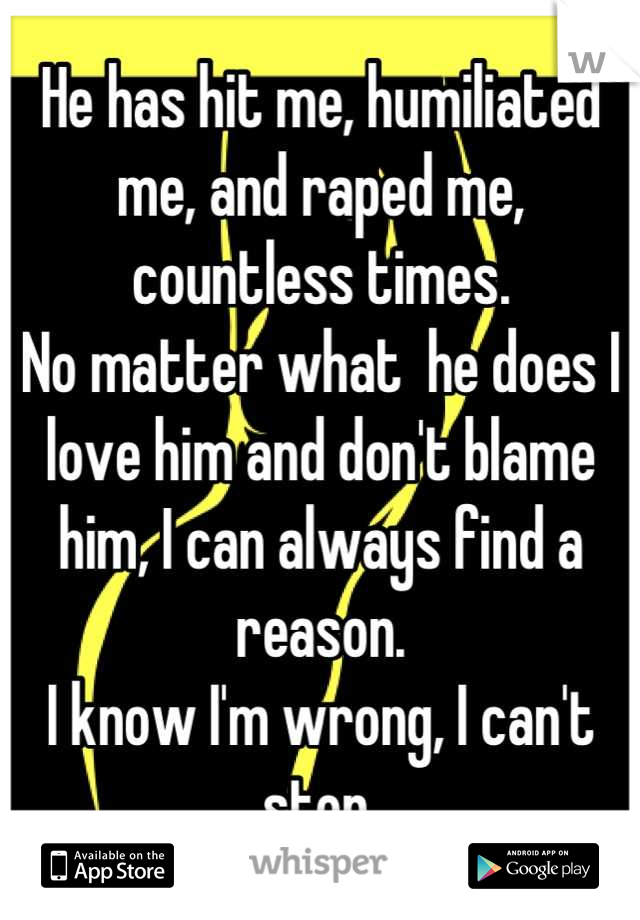 He has hit me, humiliated me, and raped me, countless times.
No matter what  he does I love him and don't blame him, I can always find a reason.
I know I'm wrong, I can't stop.