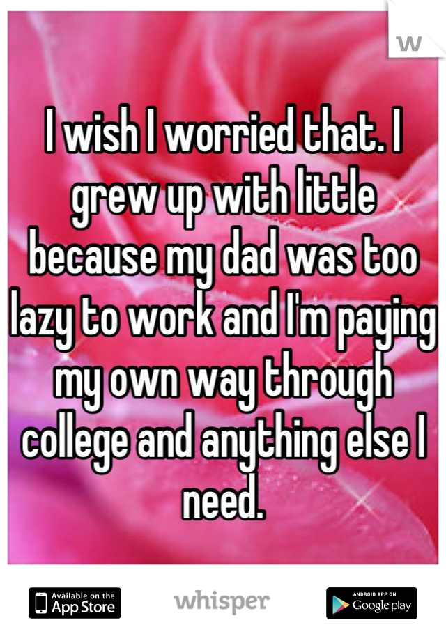 I wish I worried that. I grew up with little because my dad was too lazy to work and I'm paying my own way through college and anything else I need.