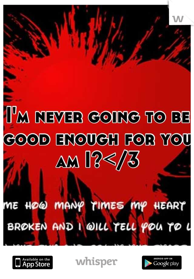 I'm never going to be good enough for you am I?</3