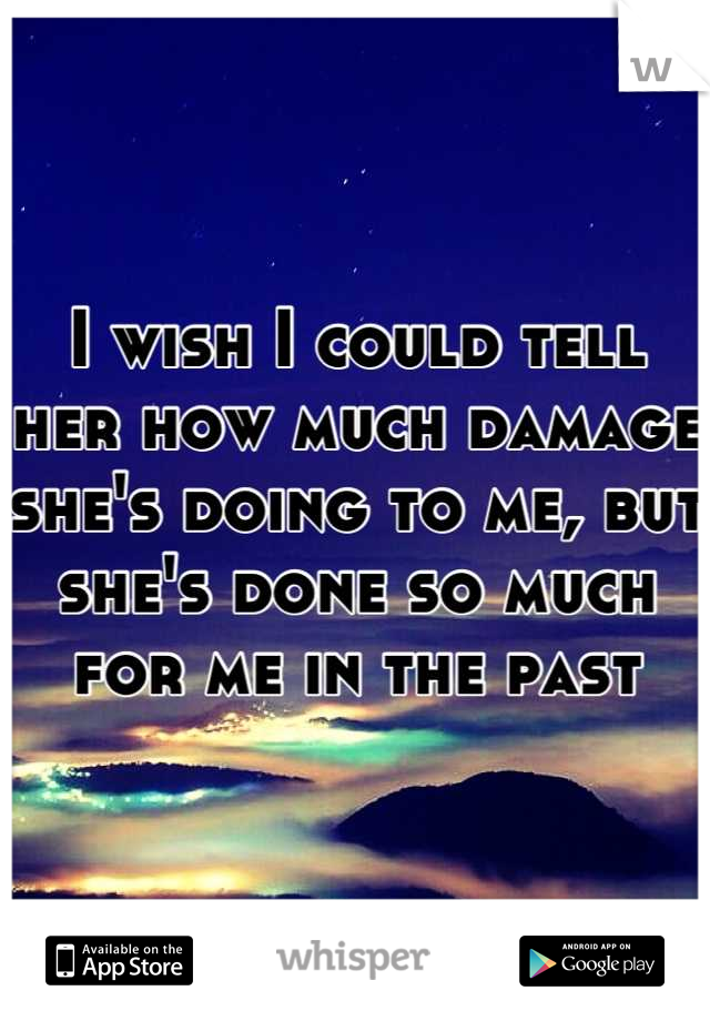 I wish I could tell her how much damage she's doing to me, but she's done so much for me in the past