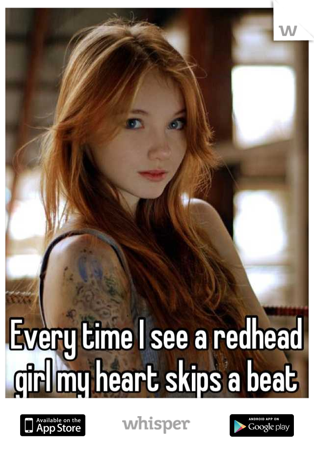 Every time I see a redhead girl my heart skips a beat
