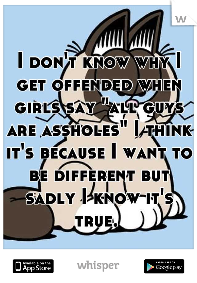 I don't know why I get offended when girls say "all guys are assholes" I think it's because I want to be different but sadly I know it's true. 