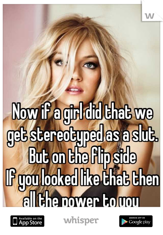Now if a girl did that we get stereotyped as a slut.
But on the flip side
If you looked like that then all the power to you 