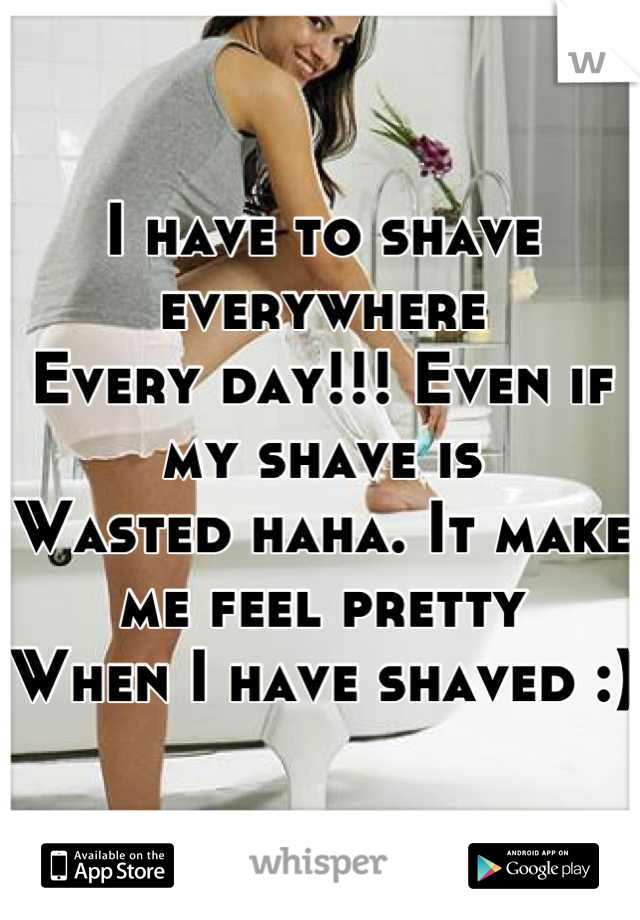 I have to shave everywhere
Every day!!! Even if my shave is 
Wasted haha. It make me feel pretty 
When I have shaved :) 