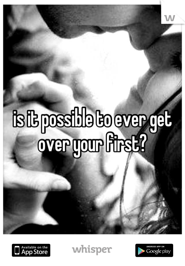 is it possible to ever get over your first?