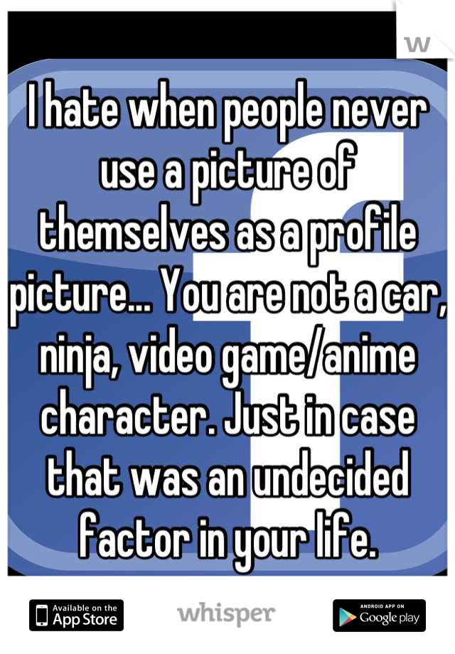 I hate when people never use a picture of themselves as a profile picture... You are not a car, ninja, video game/anime character. Just in case that was an undecided factor in your life.