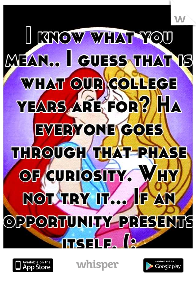 I know what you mean.. I guess that is what our college years are for? Ha everyone goes through that phase of curiosity. Why not try it... If an opportunity presents itself. (: