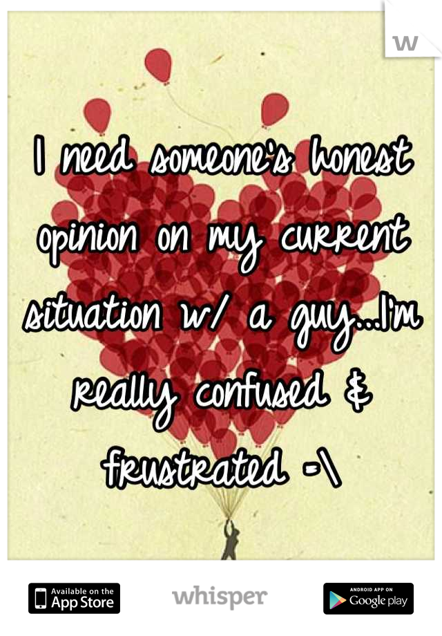 I need someone's honest opinion on my current situation w/ a guy...I'm really confused & frustrated =\