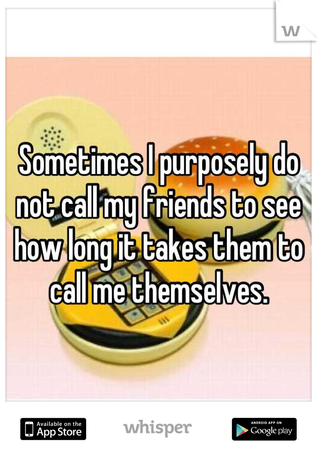 Sometimes I purposely do not call my friends to see how long it takes them to call me themselves.