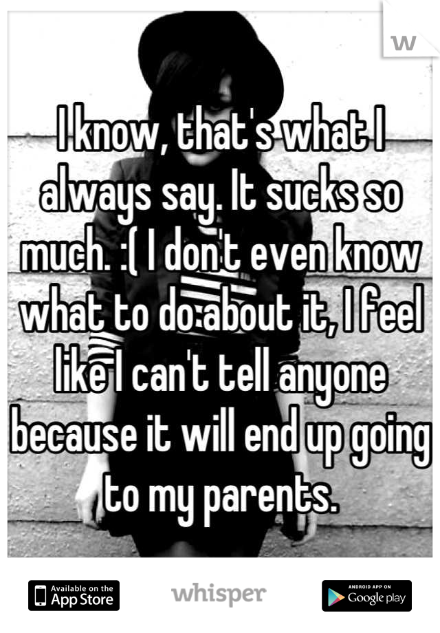 I know, that's what I always say. It sucks so much. :( I don't even know what to do about it, I feel like I can't tell anyone because it will end up going to my parents.