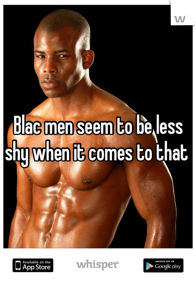 Blac men seem to be less shy when it comes to that 