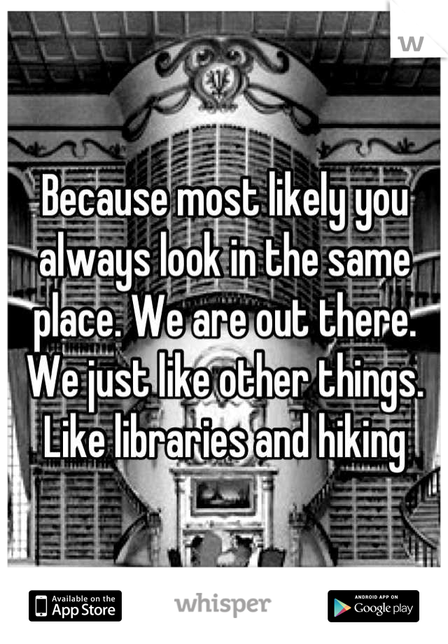 Because most likely you always look in the same place. We are out there. We just like other things. Like libraries and hiking