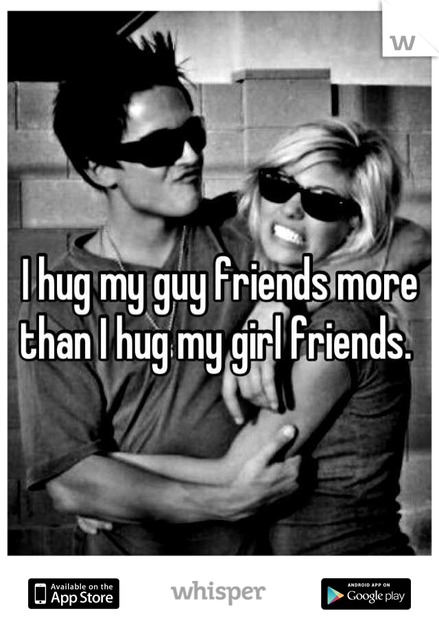 I hug my guy friends more than I hug my girl friends. 