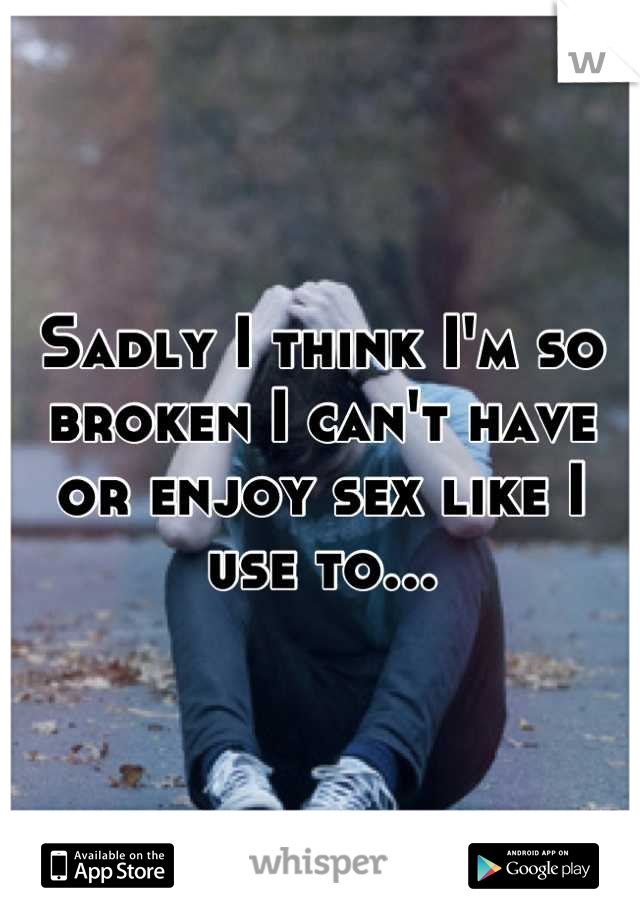 Sadly I think I'm so broken I can't have or enjoy sex like I use to...