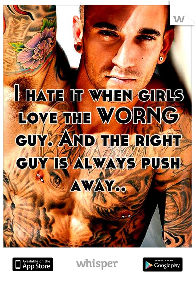 I hate it when girls love the WORNG guy. And the right guy is always push away..